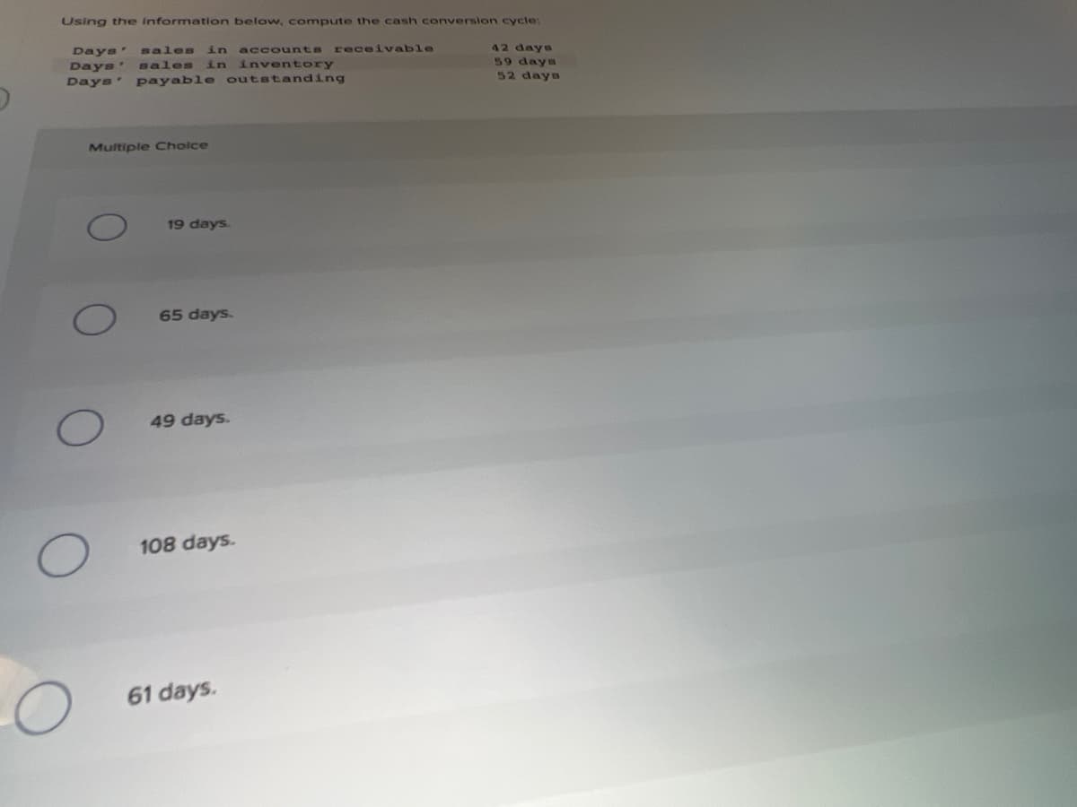 Using the Information below, compute the cash conversion cycle:
42 days
59 days
52 days
Days'
sales in
accounts receivable
Days' sales
in inventory
Days' payable outstanding
Multiple Cholce
19 days.
65 days.
49 days.
108 days.
61 days.
