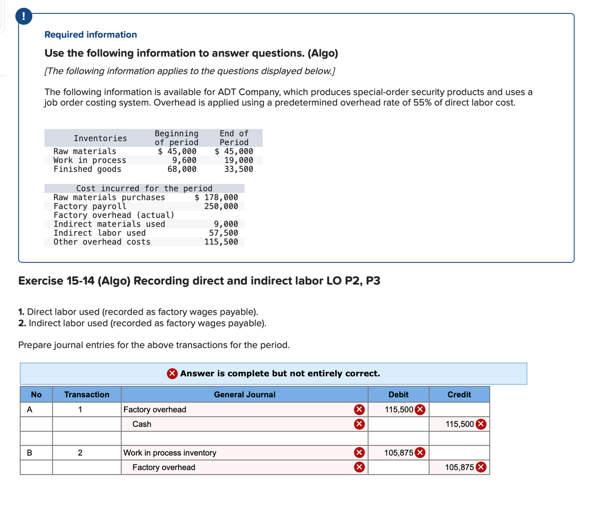 Required information
Use the following information to answer questions. (Algo)
[The following information applies to the questions displayed below.]
The following information is available for ADT Company, which produces special-order security products and uses a
job order costing system. Overhead is applied using a predetermined overhead rate of 55% of direct labor cost.
Beginning
of period
$ 45,000
9,600
68,000
End of
Period
$ 45,000
19,000
33,500
Inventories
Raw materials
Work in process
Finished goods
Cost incurred for the period
Raw materials purchases
Factory payroll
Factory overhead (actual)
Indirect materials used
Indirect labor used
Other overhead costs
$ 178,000
250,000
9,000
57,500
115,500
Exercise 15-14 (Algo) Recording direct and indirect labor LO P2, P3
1. Direct labor used (recorded as factory wages payable).
2. Indirect labor used (recorded as factory wages payable).
Prepare journal entries for the above transactions for the period.
X Answer is complete but not entirely correct.
No
Transaction
General Journal
Debit
Credit
A
1
Factory overhead
115,500 X
Cash
115,500
2
Work in process inventory
105,8750
Factory overhead
105,875 X
