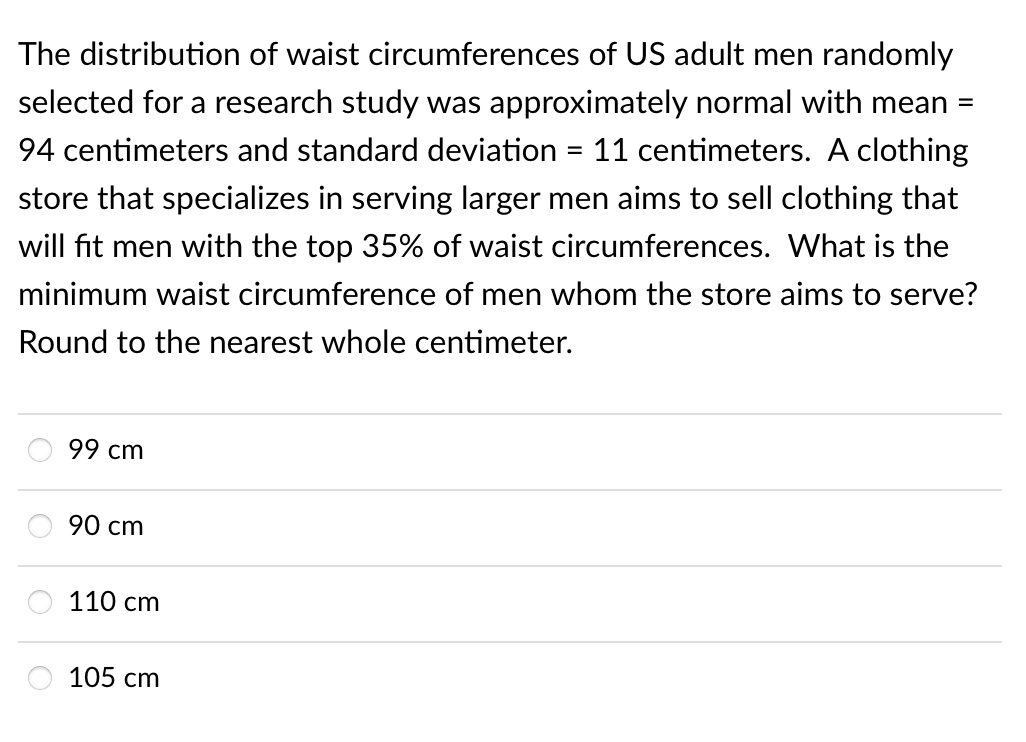 The distribution of waist circumferences of US adult men randomly
selected for a research study was approximately normal with mean =
94 centimeters and standard deviation = 11 centimeters. A clothing
store that specializes in serving larger men aims to sell clothing that
will fit men with the top 35% of waist circumferences. What is the
minimum waist circumference of men whom the store aims to serve?
Round to the nearest whole centimeter.
99 cm
90 cm
110 cm
105 cm
