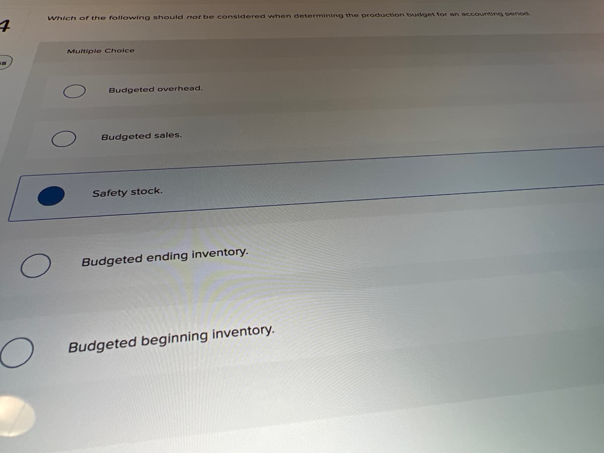 Which of the following should not be considered when determining the production budget for an accounting period.
Multiple Cholce
Budgeted overhead.
Budgeted sales.
Safety stock.
Budgeted ending inventory.
Budgeted beginning inventory.
