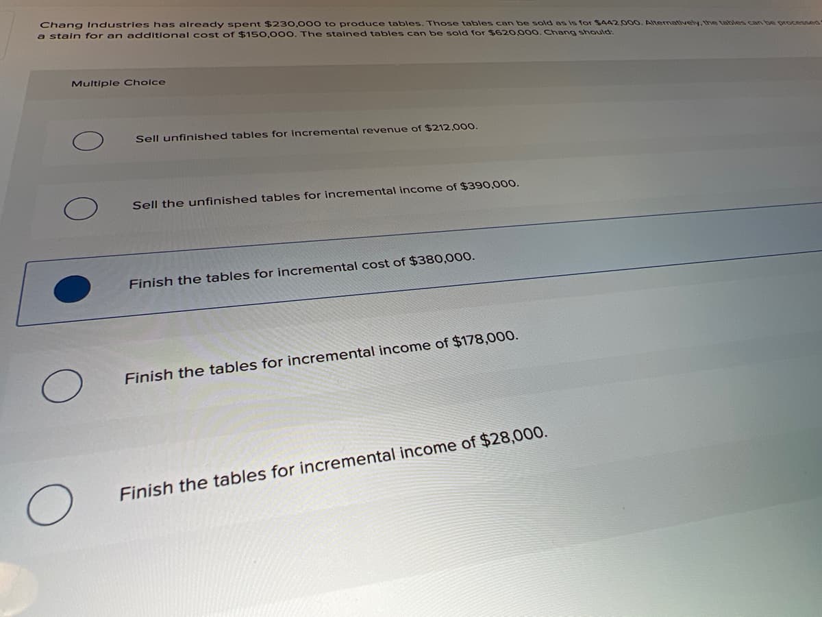 Chang Industries has already spent $230,000 to produce tables. Those tables can be sold as is for SA42000. Alternatively, the tables can be processed
a stain for an additional cost of $150,00O. The stained tables can be sold for $620,000. Chang should:
Multiple Choice
Sell unfinished tables for incremental revenue of $212,00.
Sell the unfinished tables for incremental income of $390,000.
Finish the tables for incremental cost of $380,000.
Finish the tables for incremental income of $178,000.
Finish the tables for incremental income of $28,000.
