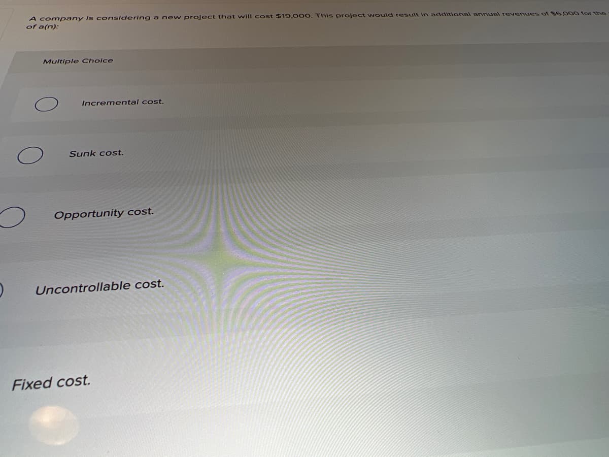 A company Is c onsidering a ne w project that will cost $19,000. This project would result in additional annual revenues of $6,000 for the
of a(n):
Multiple Cholce
Incremental cost.
Sunk cost.
Opportunity cost.
Uncontrollable cost.
Fixed cost.
