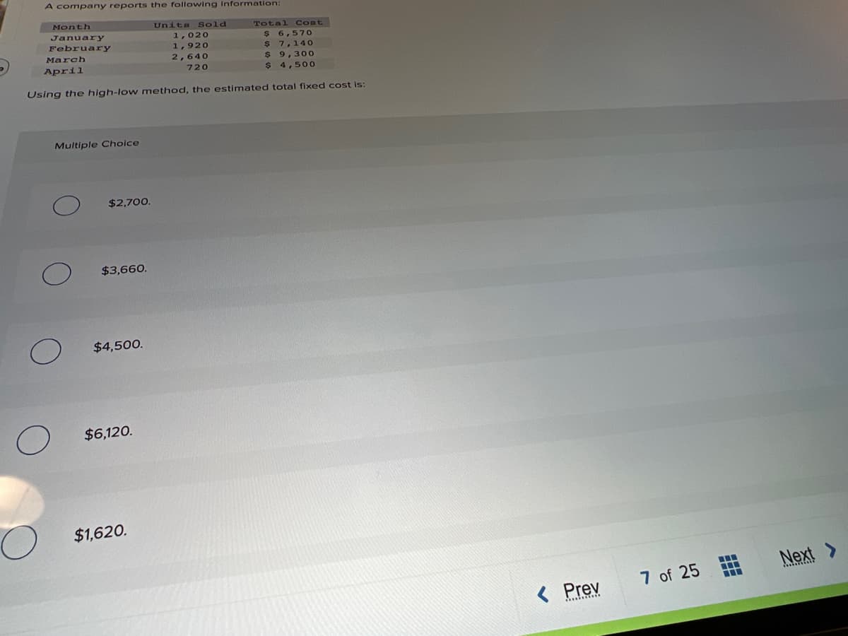 A company reports the following Information:
Month
Units Sold
Total Cost
January
1,020
$ 6,57O
$ 7,140
$9,30O
$ 4,500
February
1,920
March
2,640
April
720
Using the high-low method, the estimated total fixed cost is:
Multiple Choice
$2,700.
$3,660.
$4,500.
$6,120.
$1,620.
Nex
7 of 25
< Prev
