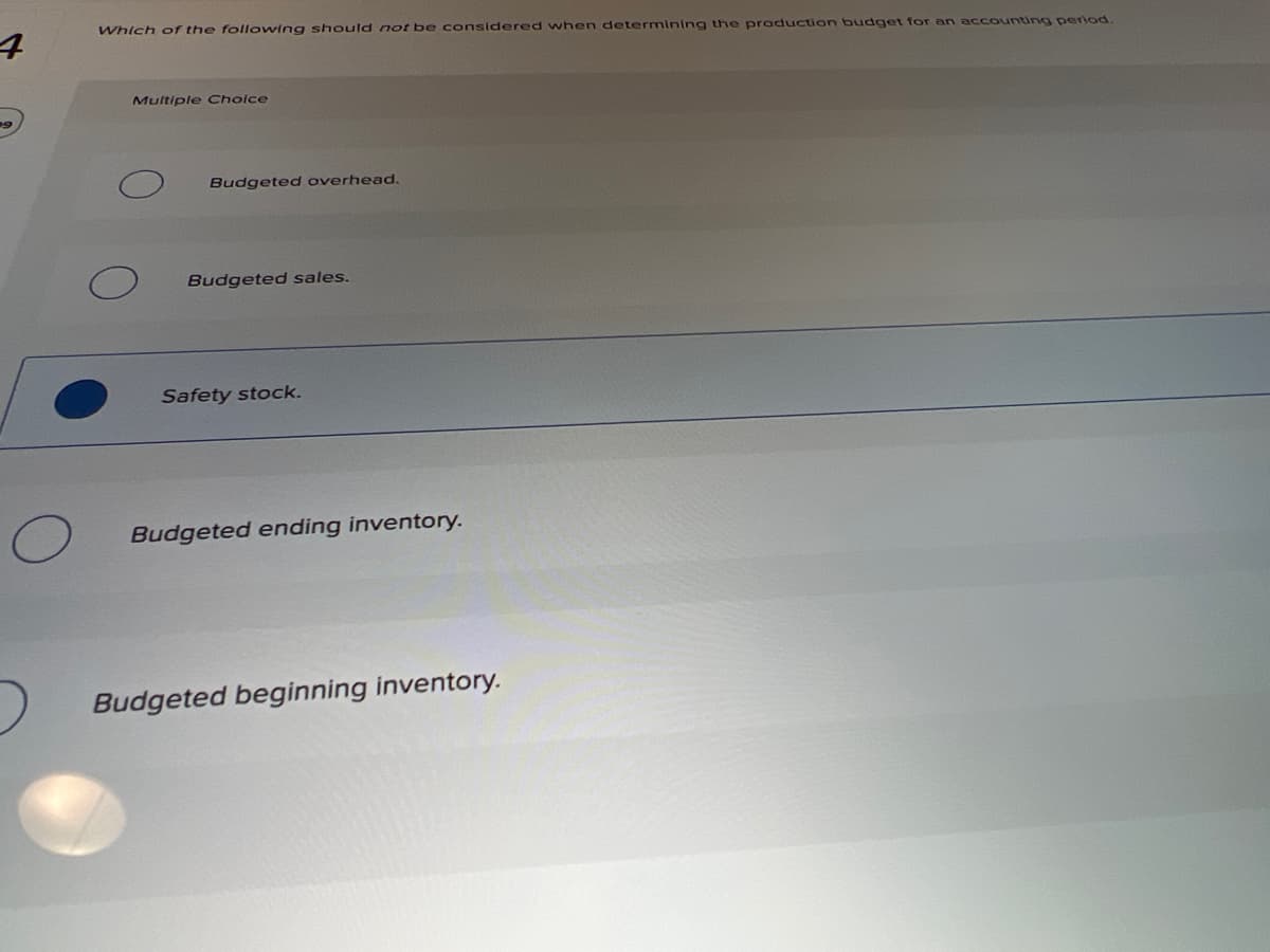 Which of the following should not be considered when determining the production budget for an accountirng period.
Multiple Choice
Budgeted overhead.
Budgeted sales.
Safety stock.
Budgeted ending inventory.
Budgeted beginning inventory.
