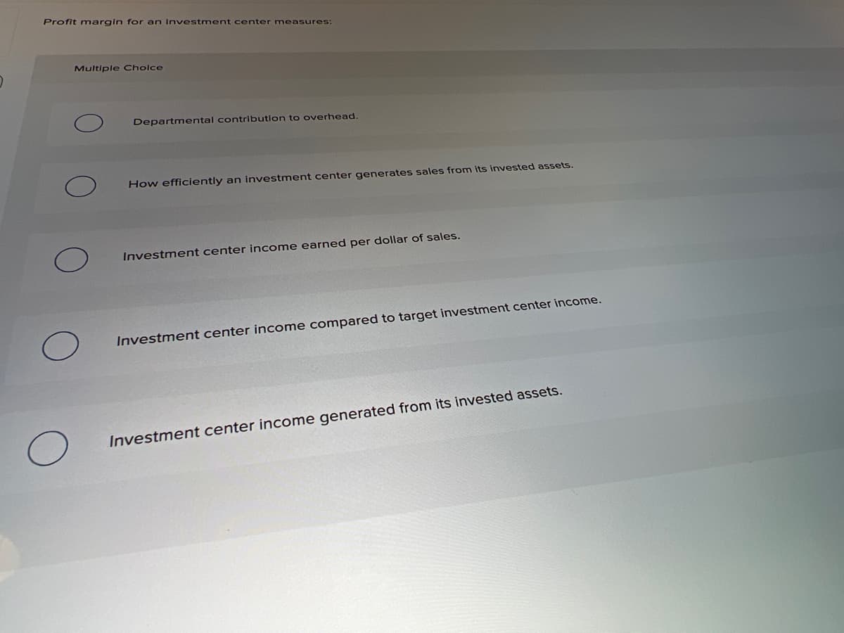 Profit margin for an Investment center measures:
Multiple Cholce
Departmental contribution to overhead.
How efficiently an investment center generates sales from its invested assets.
Investment center income earned per dollar of sales.
Investment center income compared to target investment center income.
Investment center income generated from its invested assets.
