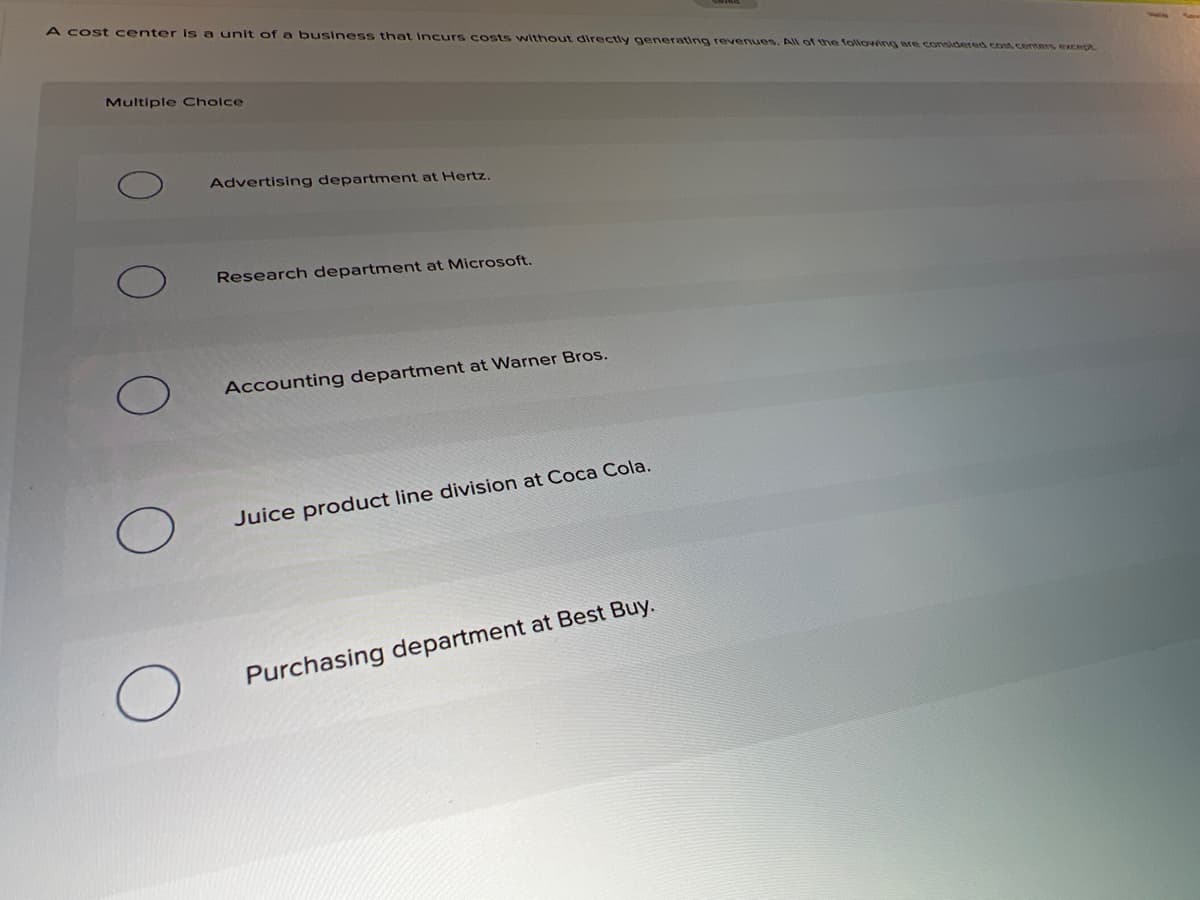 A cost center is a unit of a business that Incurs costs without directly generating revenues. All of the following are considered cost centers except
Multiple Cholce
Advertising department at Hertz.
Research department at Microsoft.
Accounting department at Warner Bros.
Juice product line division at Coca Cola.
Purchasing department at Best Buy.
