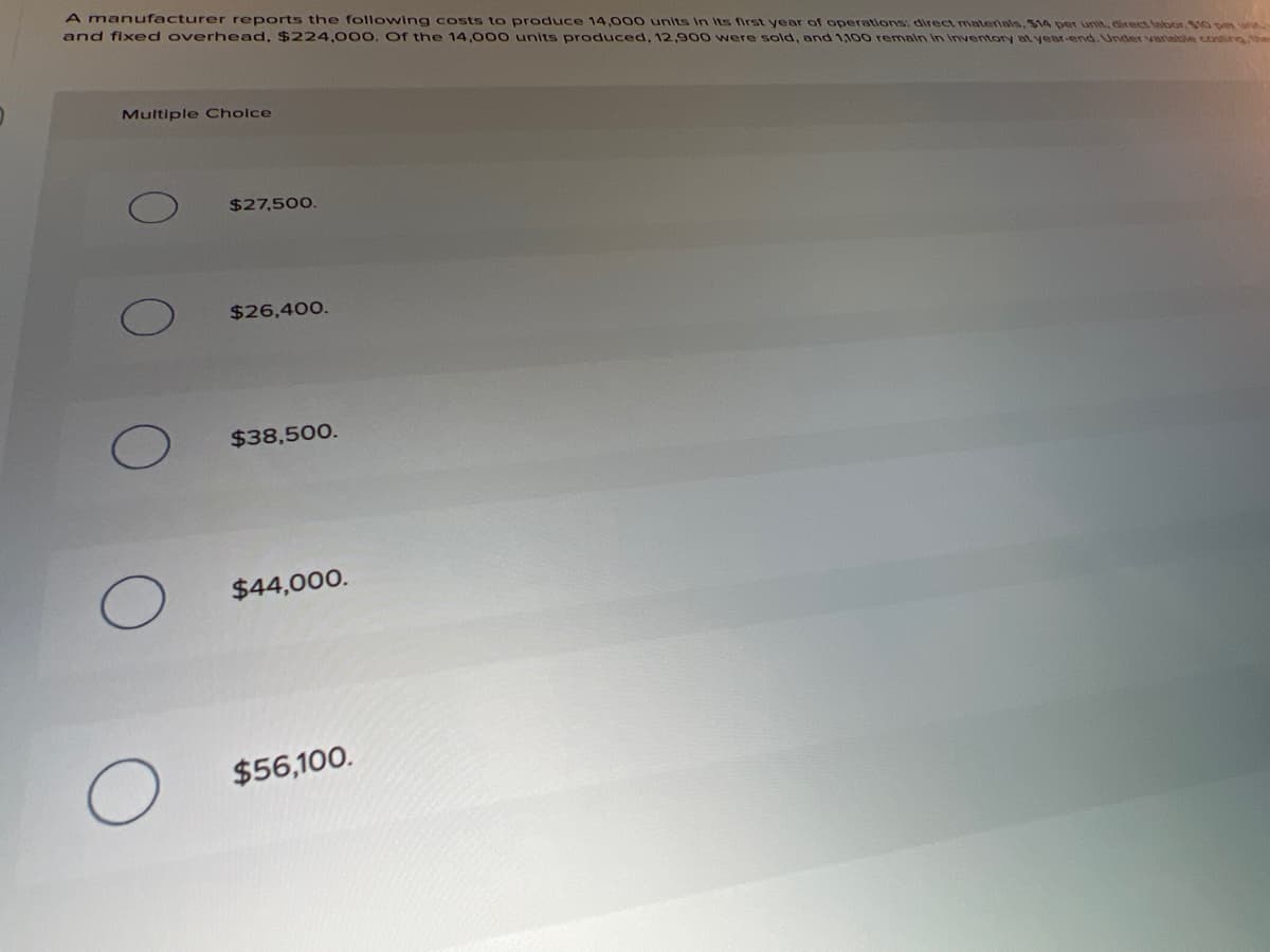 A manufacturer reports the following costs to produce 14,000 units In Its first year of operations: direct materials, $14 per unit, direct lalbor, $10 pe w
and fixed overhead, $224,000. Of the 14,000 units produced, 12,900 were sold, and 1,100 remain in Inventory at year-end.Under varlable conting, the
Multiple Cholce
$27,500.
$26,400.
$38,500.
$44,000.
$56,100.
