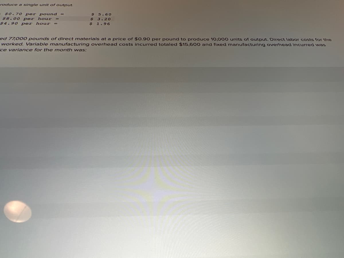 roduce a single unit of output.
= șo. 70 per pound -
$8.00 per hour
$4.90 per hour =
5.60
$ 3.20
$ 1.96
ed 77,000 pounds of direct materials at a price of $0.90 per pound to produce 10,000 units of output. Direct labor costs for the
worked. Variable manufacturing overhead costs incurred totaled $15,600 and fixed manufacturing overhead Incurred was
ce variance for the month was:
