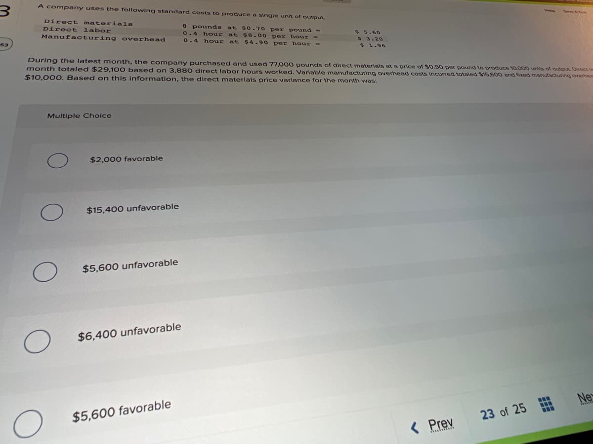 < Prev
A company uses the following standard costs to produce a single unit of output.
Direct materials
Direct
Manufacturing
pounds at $0.70 per pound-
0.4 hour at $8.00 per hour
labor
$ 5.60
$ 3.20
$ 1.96
overhead
53
0.4
hour
at $4.90
per hour -
During the latest month, the company purchased and used 77,000 pounds of direct materials ata price of $0.90 per pound to produce 10,000 units of output Direct le
month totaled $29,100 based on 3,880 direct labor hours worked. Variable manufacturing overhead costs incurred totaled $15 600 and fixed manufacturing overhee
$10,000. Based on this information, the direct materials price variace for the month was:
Multiple Choice
$2,000 favorable
$15,400 unfavorable
$5,600 unfavorable
$6,400 unfavorable
Ne
$5,600 favorable
23 of 25
