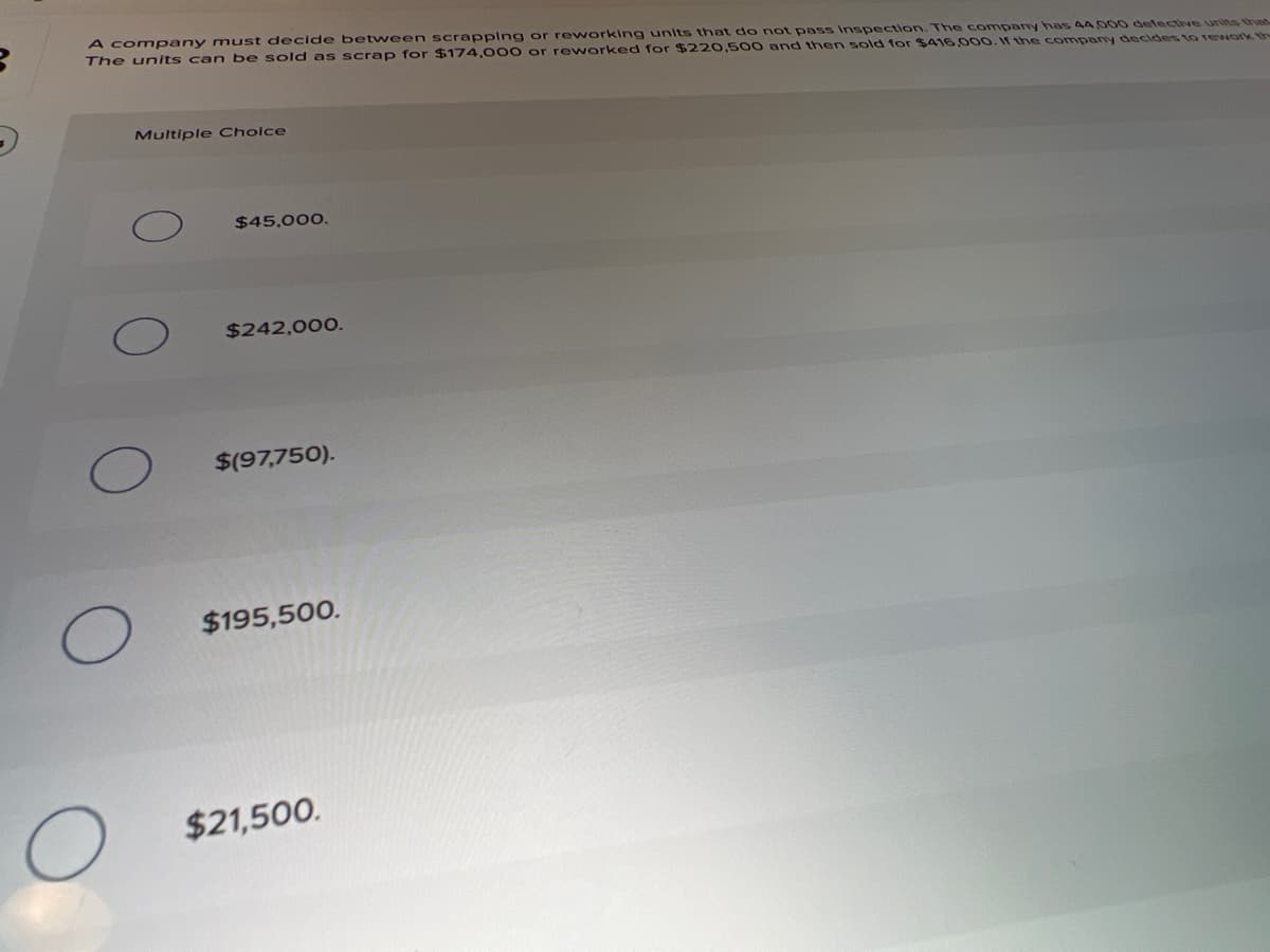 A company must decide between scrapplng or reworking units thnat do not pass Inspection. The comparny has 4A 5000 defectve units than
The units can be sold as scrap for $174,000 or reworked for $220,500 and then sold for $416,000. f the company decides to rework th
Multiple Cholce
$45,000.
$242,000.
$(97,750).
$195,500.
$21,500.
