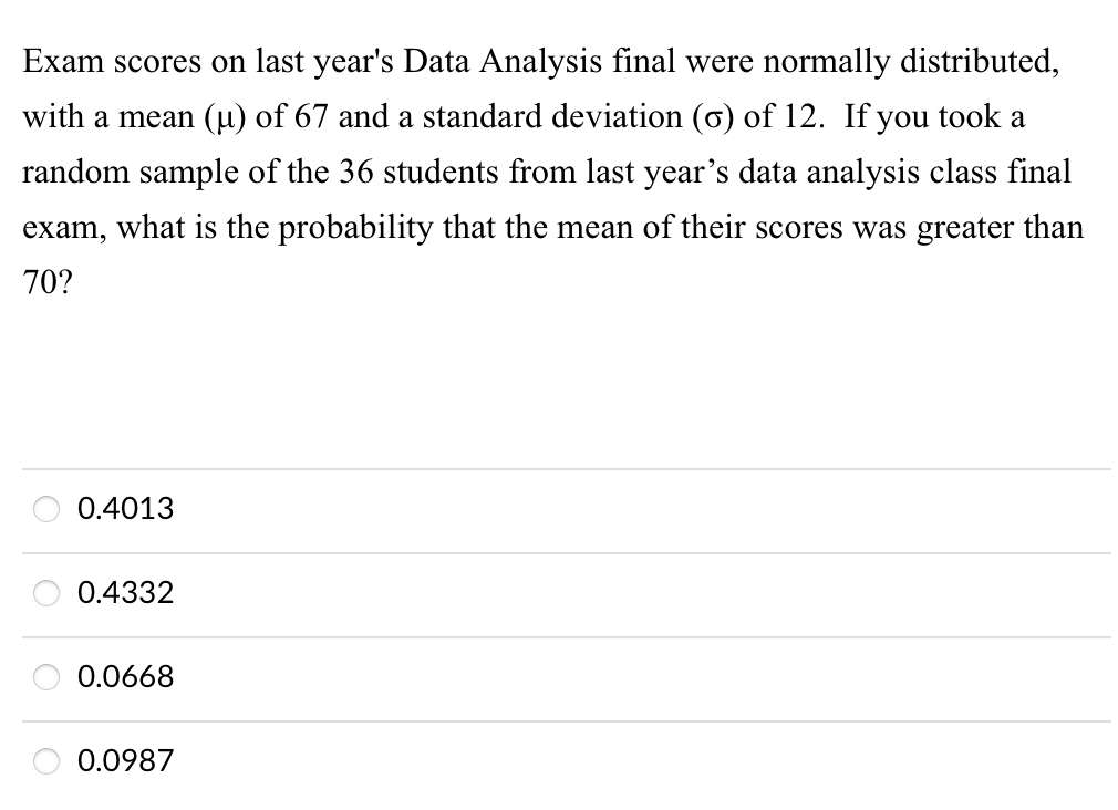 Exam scores on last year's Data Analysis final were normally distributed,
with a mean (µ) of 67 and a standard deviation (o) of 12. If you took a
random sample of the 36 students from last year's data analysis class final
exam,
what is the probability that the mean of their scores was greater than
70?
0.4013
0.4332
0.0668
0.0987
