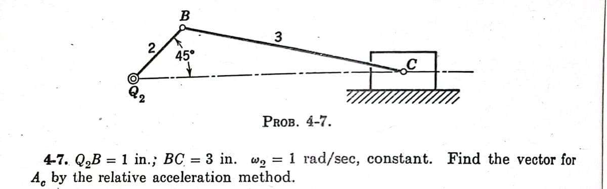 2,
B
45°
3
PROB. 4-7.
4-7. Q₂B = 1 in.; BC = 3 in. w = 1 rad/sec, constant. Find the vector for
A by the relative acceleration method.