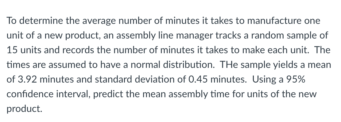 To determine the average number of minutes it takes to manufacture one
unit of a new product, an assembly line manager tracks a random sample of
15 units and records the number of minutes it takes to make each unit. The
times are assumed to have a normal distribution. THe sample yields a mean
of 3.92 minutes and standard deviation of 0.45 minutes. Using a 95%
confidence interval, predict the mean assembly time for units of the new
product.
