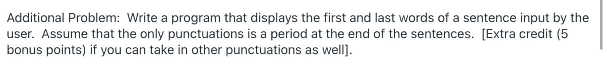 Additional Problem: Write a program that displays the first and last words of a sentence input by the
user. Assume that the only punctuations is a period at the end of the sentences. [Extra credit (5
bonus points) if you can take in other punctuations as well].
