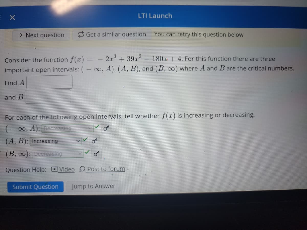 X
> Next question
and B
Get a similar question
Consider the function f(x) =
2x³ + 39x² 1804. For this function there are three
important open intervals: (-∞, A), (A, B), and (B, ∞) where A and B are the critical numbers.
Find A
(A, B): Increasing
(B, ∞): Decreasing
LTI Launch
For each of the following open intervals, tell whether f(x) is increasing or decreasing.
(-∞, A): Decreasing
می
You can retry this question below
Question Help: Video Post to forum
Submit Question Jump to Answer