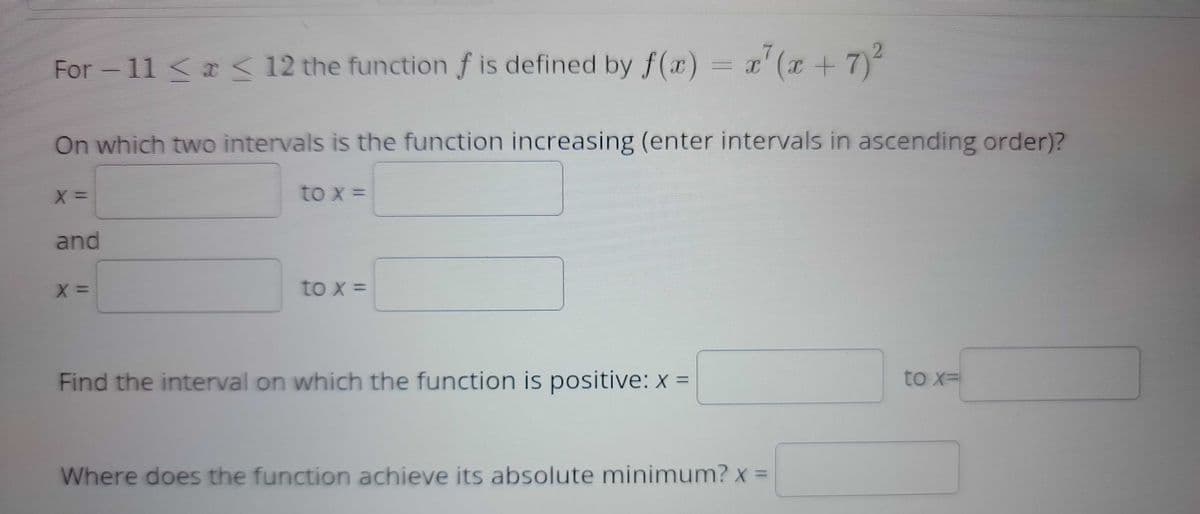 For -11 < a < 12 the function f is defined by f(x) = x²(x + 7)²
On which two intervals is the function increasing (enter intervals in ascending order)?
X=
and
X =
to x =
to x =
Find the interval on which the function is positive: x =
Where does the function achieve its absolute minimum? x =
to x=