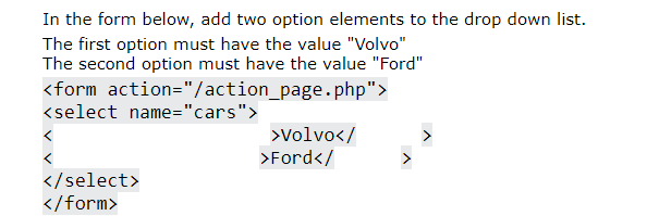 In the form below, add two option elements to the drop down list.
The first option must have the value "Volvo"
The second option must have the value "Ford"
<form action="/action_page.php">
<select name="cars">
>Volvo</
>Ford</
</select>
</form>
