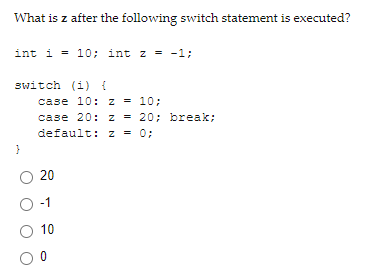 What is z after the following switch statement is executed?
int i = 10; int z = -1;
switch (i) {
case 10: z = 10;
case 20: z = 20; break;
default: z = 0;
20
O-1
O 10
