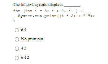 The following code displays
for (int i = 3; i > 0; i--) {
System.out.print ((i * 2) + " ");
O 64
O No print out
O 42
642
