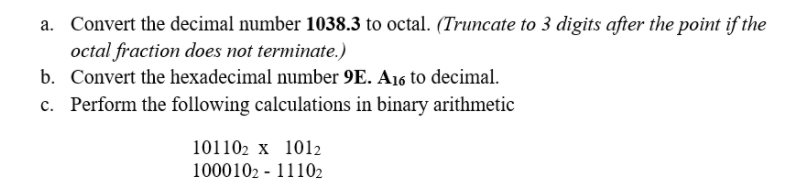 a. Convert the decimal number 1038.3 to octal. (Truncate to 3 digits after the point if the
octal fraction does not terminate.)
b. Convert the hexadecimal number 9E. A16 to decimal.
c. Perform the following calculations in binary arithmetic
101102 x 1012
1000102 - 11102
