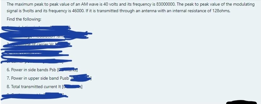 The maximum peak to peak value of an AM wave is 40 volts and its frequency is 83000000. The peak to peak value of the modulating
signal is 9volts and its frequency is 46000. If it is transmitted through an antenna with an internal resistance of 128ohms,
Find the following:
..erot carrier Vc
6. Power in side bands Psb [ens
7. Power in upper side band Pusb
8. Total transmitted current It [
