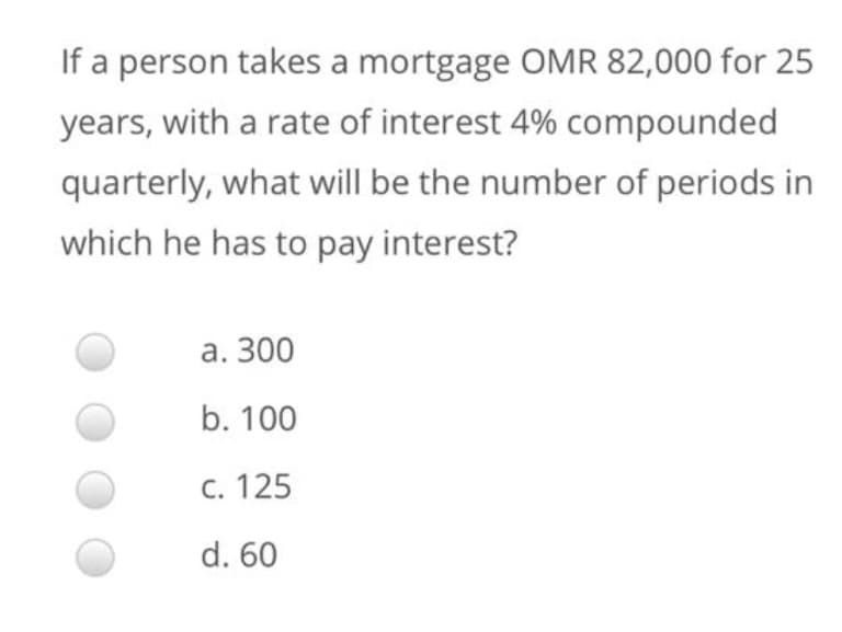 If a person takes a mortgage OMR 82,000 for 25
years, with a rate of interest 4% compounded
quarterly, what will be the number of periods in
which he has to pay interest?
а. 300
b. 100
С. 125
d. 60
