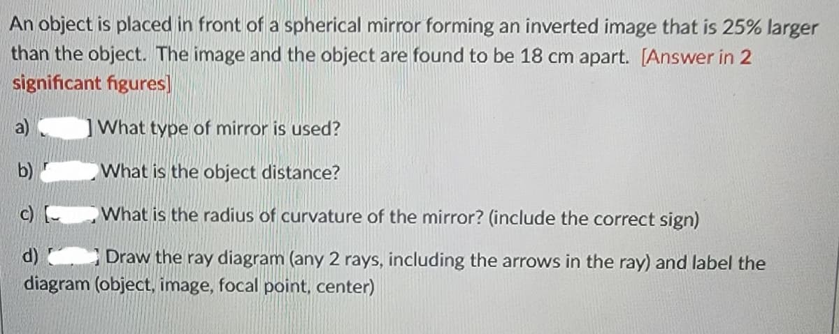 An object is placed in front of a spherical mirror forming an inverted image that is 25% larger
than the object. The image and the object are found to be 18 cm apart. [Answer in 2
significant figures]
What type of mirror is used?
What is the object distance?
What is the radius of curvature of the mirror? (include the correct sign)
d) Draw the ray diagram (any 2 rays, including the arrows in the ray) and label the
diagram (object, image, focal point, center)
a)
b)