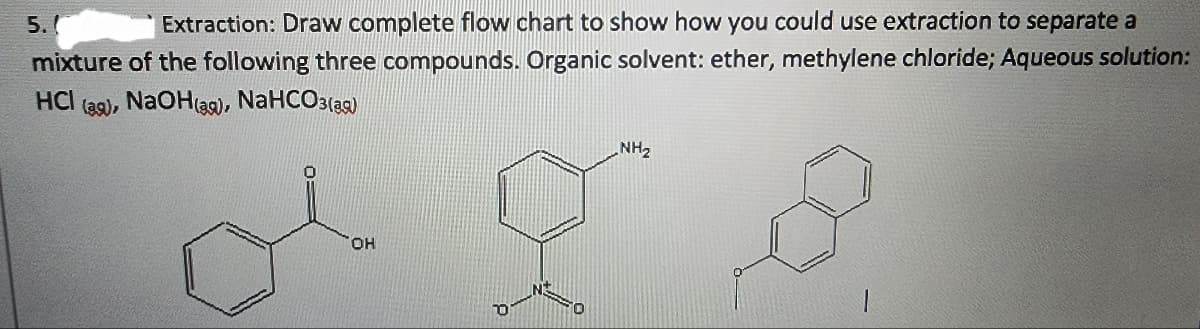 5.(
Extraction: Draw complete flow chart to show how you could use extraction to separate a
mixture of the following three compounds. Organic solvent: ether, methylene chloride; Aqueous solution:
HCI (ag), , NaOH(as), NaHCO3(39)
OH
0
NH₂