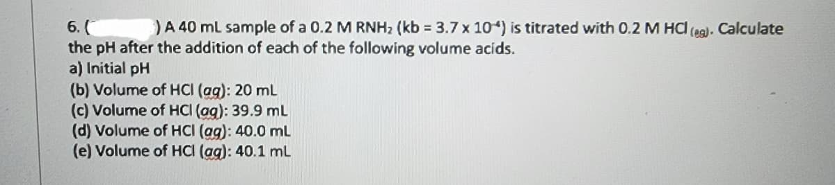 6. (
) A 40 mL sample of a 0.2 M RNHz (kb = 3.7 x 10") is titrated with 0.2 M HC (eg). Calculate
the pH after the addition of each of the following volume acids.
a) Initial pH
(b) Volume of HCI (ag): 20 mL
(c) Volume of HCI (ag): 39.9 mL
(d) Volume of HCI (ag): 40.0 mL
(e) Volume of HCI (ag): 40.1 mL