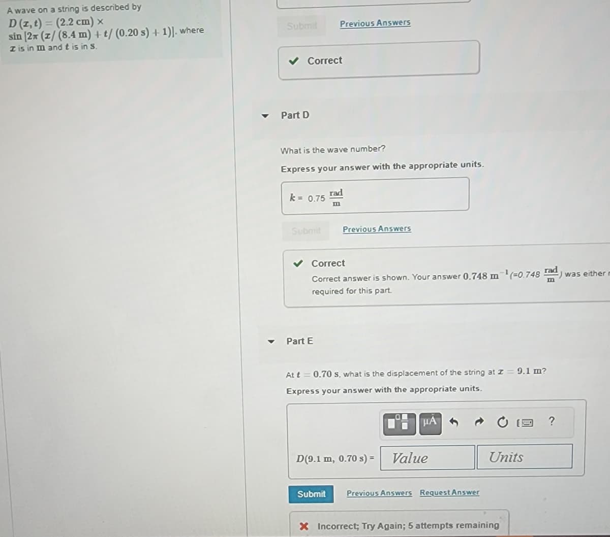 A wave on a string is described by
D (z, t) = (2.2 cm) x
sin [27 (z/ (8.4 m) + t/ (0.20 s) + 1)]. where
I is in m and t is in S.
Submit
Correct
Part D
What is the wave number?
Express your answer with the appropriate units.
k = 0.75
Previous Answers
Submit
Part E
rad
m
Previous Answers
Correct
Correct answer is shown. Your answer 0.748 m
required for this part.
At t= 0.70 s, what is the displacement of the string at z = 9.1 m?
Express your answer with the appropriate units.
μA
D(9.1 m, 0.70 s) = Value
Submit Previous Answers Request Answer
(=0.748 rad :) was either
Units
X Incorrect; Try Again; 5 attempts remaining
?