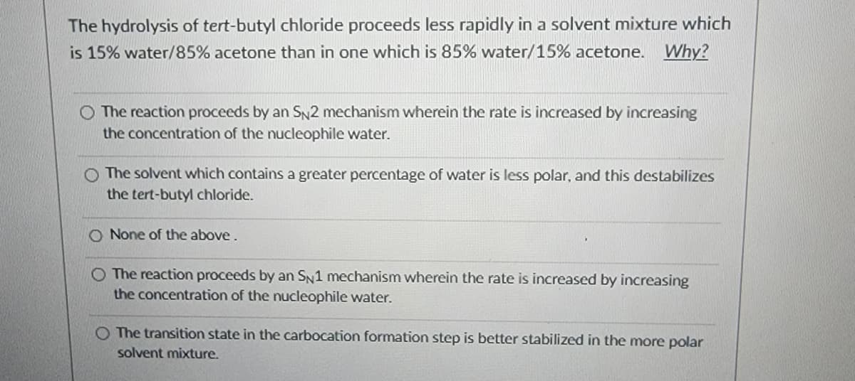 The hydrolysis of tert-butyl chloride proceeds less rapidly in a solvent mixture which
is 15% water/85% acetone than in one which is 85% water/15% acetone. Why?
O The reaction proceeds by an SN2 mechanism wherein the rate is increased by increasing
the concentration of the nucleophile water.
The solvent which contains a greater percentage of water is less polar, and this destabilizes
the tert-butyl chloride.
O None of the above.
O The reaction proceeds by an SN1 mechanism wherein the rate is increased by increasing
the concentration of the nucleophile water.
O The transition state in the carbocation formation step is better stabilized in the more polar
solvent mixture.