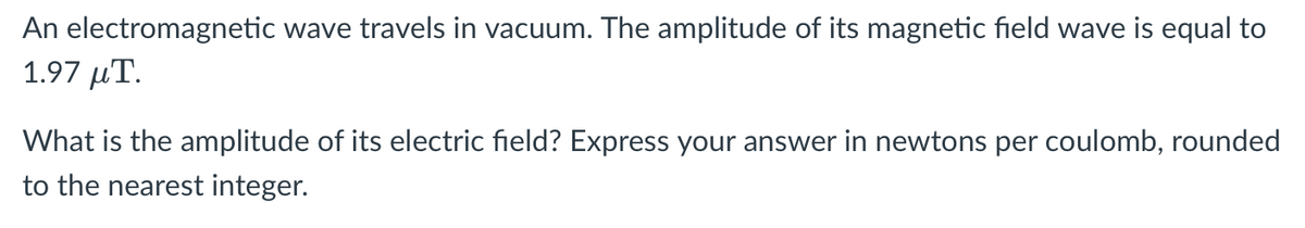 An electromagnetic wave travels in vacuum. The amplitude of its magnetic field wave is equal to
1.97 μΤ.
What is the amplitude of its electric field? Express your answer in newtons per coulomb, rounded
to the nearest integer.
