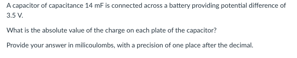 A capacitor of capacitance 14 mF is connected across a battery providing potential difference of
3.5 V.
What is the absolute value of the charge on each plate of the capacitor?
Provide your answer in milicoulombs, with a precision of one place after the decimal.
