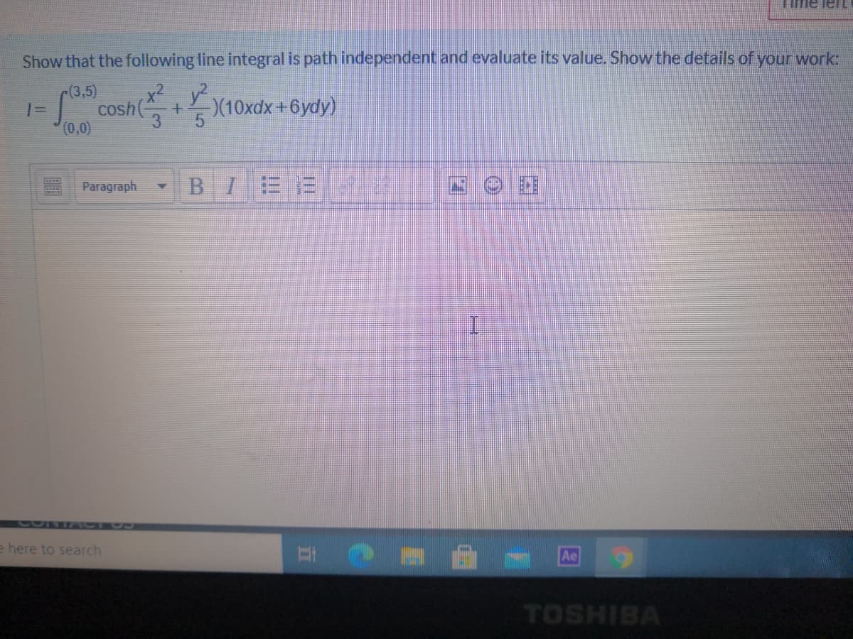 Time leL
Show that the following line integral is path independent and evaluate its value. Show the details of your work:
r(3,5)
x2 y?
cosh
3
(0,0)
)(10xdx+6ydy)
%3D
Paragraph
B I
300T7
e here to search
Ae
TOSHIBA
