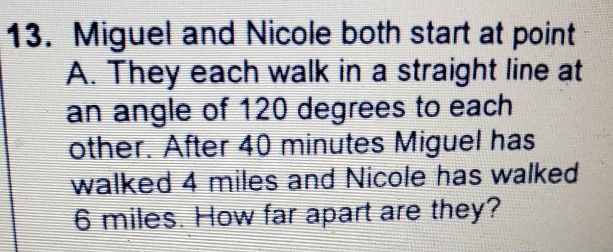 13. Miguel and Nicole both start at point
A. They each walk in a straight line at
an angle of 120 degrees to each
other. After 40 minutes Miguel has
walked 4 miles and Nicole has walked
6 miles. How far apart are they?
