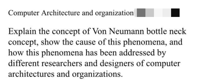 Computer Architecture and organization
Explain the concept of Von Neumann bottle neck
concept, show the cause of this phenomena, and
how this phenomena has been addressed by
different researchers and designers of computer
architectures and organizations.