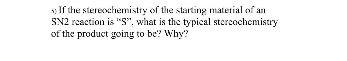 5) If the stereochemistry of the starting material of an
SN2 reaction is "S", what is the typical stereochemistry
of the product going to be? Why?
