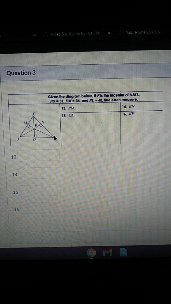 Video 5.6: Geometry - $1 - PO
Quiz: Homework 5.5
Question 3
Given the diagram below, if P is the Incenter of AJKL,
PO = 31, KM = 34, and PL = 48. find each measure.
13. РМ
14. KN
15. OL
16. KP
13
14
15
16
OMB
