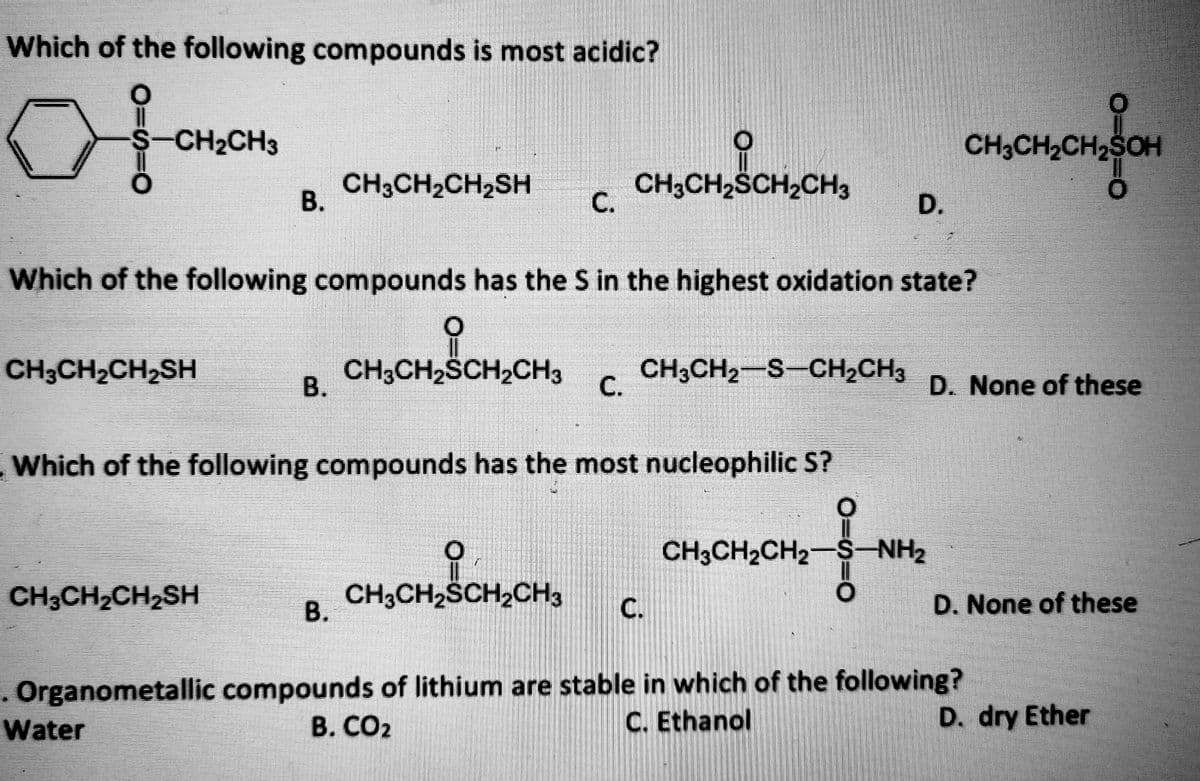 Which of the following compounds is most acidic?
S-CH2CH3
CH3CH2CH2SOH
CH3CH2CH2SH
CH3CH2SCH2CH3
В.
D.
Which of the following compounds has the S in the highest oxidation state?
CH3CH2CH2SH
CH3CH2SCH2CH3
В.
CH3CH2-S-CH,CH3
с.
D. None of these
Which of the following compounds has the most nucleophilic S?
CH3CH2CH2-S-NH2
CH3CH2CH2SH
CH3CH2SCH2CH3
D. None of these
В.
. Organometallic compounds of lithium are stable in which of the following?
Water
B. CO2
C. Ethanol
D. dry Ether
C.
C.
