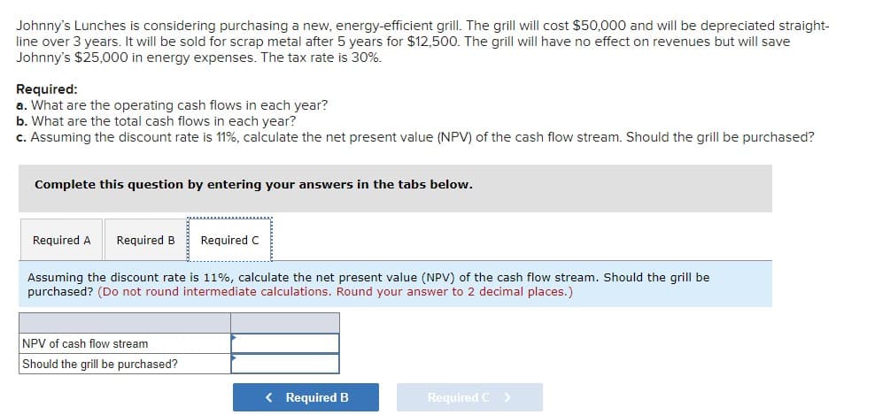 Johnny's Lunches is considering purchasing a new, energy-efficient grill. The grill will cost $50,000 and will be depreciated straight-
line over 3 years. It will be sold for scrap metal after 5 years for $12,500. The grill will have no effect on revenues but will save
Johnny's $25,000 in energy expenses. The tax rate is 30%.
Required:
a. What are the operating cash flows in each year?
b. What are the total cash flows in each year?
c. Assuming the discount rate is 11%, calculate the net present value (NPV) of the cash flow stream. Should the grill be purchased?
Complete this question by entering your answers in the tabs below.
Required A
Required B
Required C
Assuming the discount rate is 11%, calculate the net present value (NPV) of the cash flow stream. Should the grill be
purchased? (Do not round intermediate calculations. Round your answer to 2 decimal places.)
NPV of cash flow stream
Should the grill be purchased?
< Required B
Required C>
