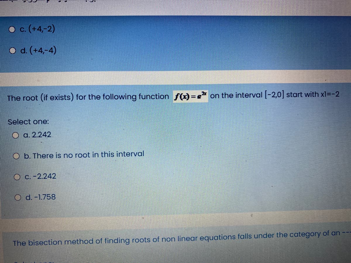 O c. (+4,-2)
O d. (+4,-4)
The root (if exists) for the following function f(x)=e on the interval [-2,0] start with xl=-2
Select one:
2.242
O b. There is no root in this interval
O C. -2.242
O d. -1.758
The bisection method of finding roots of non linear equations falls under the category of an
