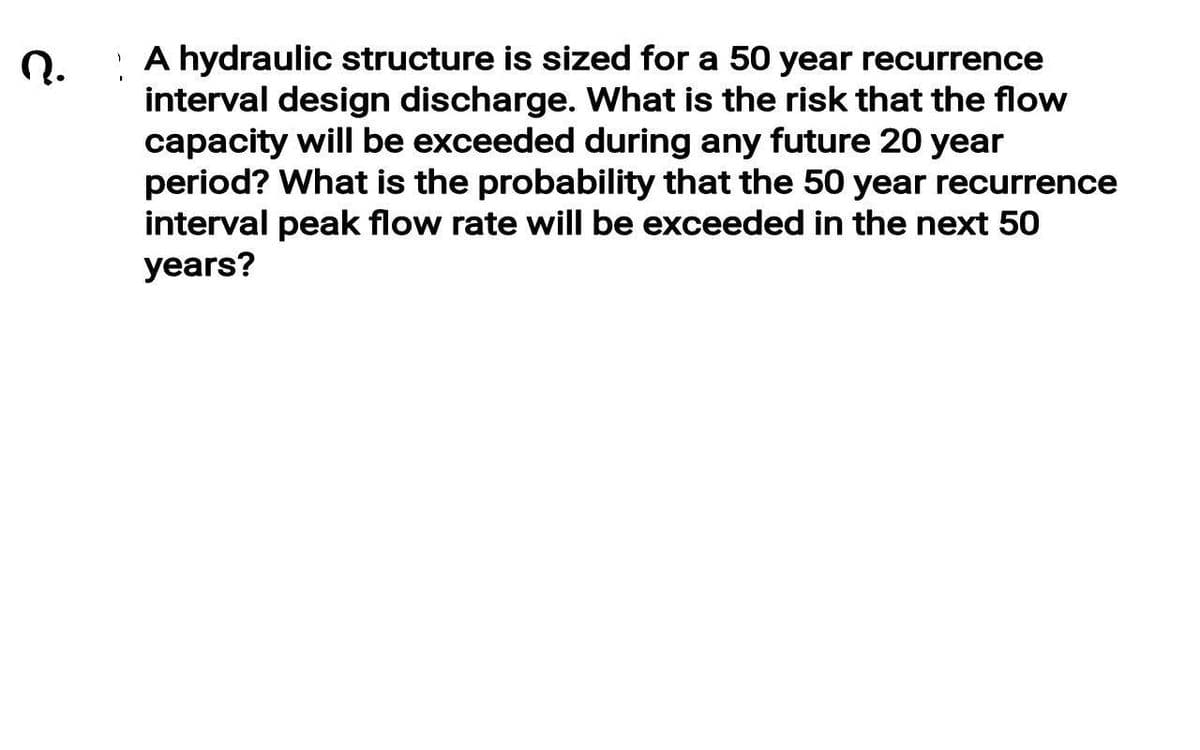 A hydraulic structure is sized for a 50 year recurrence
interval design discharge. What is the risk that the flow
capacity will be exceeded during any future 20 year
period? What is the probability that the 50 year recurrence
interval peak flow rate will be exceeded in the next 50
years?
