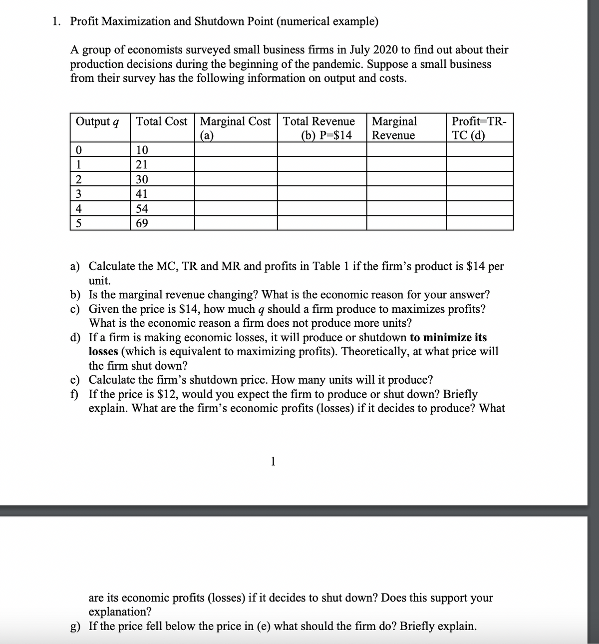 1. Profit Maximization and Shutdown Point (numerical example)
A group of economists surveyed small business firms in July 2020 to find out about their
production decisions during the beginning of the pandemic. Suppose a small business
from their survey has the following information on output and costs.
Output q
0
1
2
3
4
5
Total Cost Marginal Cost Total Revenue
(a)
(b) P=$14
10
21
30
41
54
69
Marginal
Revenue
Profit=TR-
TC (d)
a) Calculate the MC, TR and MR and profits in Table 1 if the firm's product is $14 per
unit.
b) Is the marginal revenue changing? What is the economic reason for your answer?
c) Given the price is $14, how much q should a firm produce to maximizes profits?
What is the economic reason a firm does not produce more units?
d) If a firm is making economic losses, it will produce or shutdown to minimize its
losses (which is equivalent to maximizing profits). Theoretically, at what price will
the firm shut down?
1
e) Calculate the firm's shutdown price. How many units will it produce?
f) If the price is $12, would you expect the firm to produce or shut down? Briefly
explain. What are the firm's economic profits (losses) if it decides to produce? What
are its economic profits (losses) if it decides to shut down? Does this support your
explanation?
g) If the price fell below the price in (e) what should the firm do? Briefly explain.