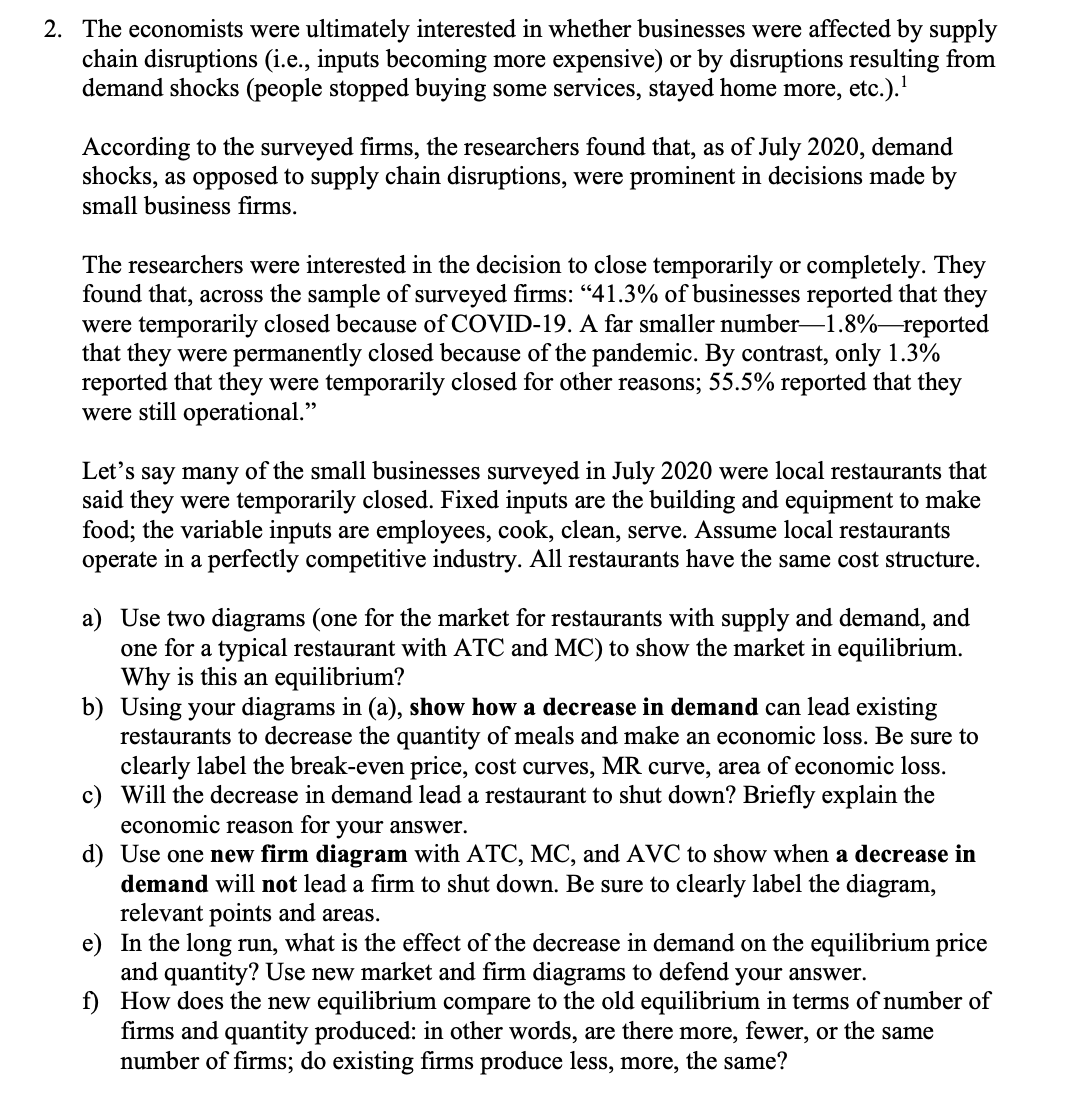 2. The economists were ultimately interested in whether businesses were affected by supply
chain disruptions (i.e., inputs becoming more expensive) or by disruptions resulting from
demand shocks (people stopped buying some services, stayed home more, etc.). ¹
According to the surveyed firms, the researchers found that, as of July 2020, demand
shocks, as opposed to supply chain disruptions, were prominent in decisions made by
small business firms.
The researchers were interested in the decision to close temporarily or completely. They
found that, across the sample of surveyed firms: "41.3% of businesses reported that they
were temporarily closed because of COVID-19. A far smaller number-1.8%-reported
that they were permanently closed because of the pandemic. By contrast, only 1.3%
reported that they were temporarily closed for other reasons; 55.5% reported that they
were still operational."
Let's say many of the small businesses surveyed in July 2020 were local restaurants that
said they were temporarily closed. Fixed inputs are the building and equipment to make
food; the variable inputs are employees, cook, clean, serve. Assume local restaurants
operate in a perfectly competitive industry. All restaurants have the same cost structure.
a) Use two diagrams (one for the market for restaurants with supply and demand, and
one for a typical restaurant with ATC and MC) to show the market in equilibrium.
Why is this an equilibrium?
b) Using your diagrams in (a), show how a decrease in demand can lead existing
restaurants to decrease the quantity of meals and make an economic loss. Be sure to
clearly label the break-even price, cost curves, MR curve, area of economic loss.
c) Will the decrease in demand lead a restaurant to shut down? Briefly explain the
economic reason for your answer.
d)
Use one new firm diagram with ATC, MC, and AVC to show when a decrease in
demand will not lead a firm to shut down. Be sure to clearly label the diagram,
relevant points and areas.
e) In the long run, what is the effect of the decrease in demand on the equilibrium price
and quantity? Use new market and firm diagrams to defend your answer.
f)
How does the new equilibrium compare to the old equilibrium in terms of number of
firms and quantity produced: in other words, are there more, fewer, or the same
number of firms; do existing firms produce less, more, the same?