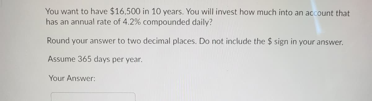 You want to have $16,500 in 10 years. You will invest how much into an account that
has an annual rate of 4.2% compounded daily?
Round your answer to two decimal places. Do not include the $ sign in your answer.
Assume 365 days per year.
Your Answer:
