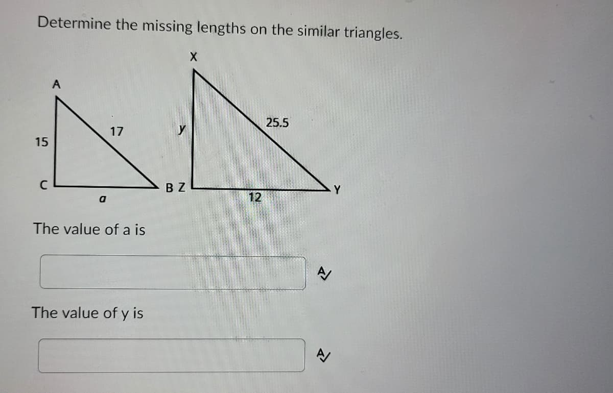 Determine the missing lengths on the similar triangles.
A
25.5
17
15
C
B Z
Y
12
The value of a is
The value of y is
