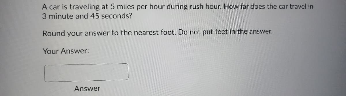 A car is traveling at 5 miles per hour during rush hour. How far does the car travel in
3 minute and 45 seconds?
Round your answer to the nearest foot. Do not put feet in the answer.
Your Answer:
Answer
