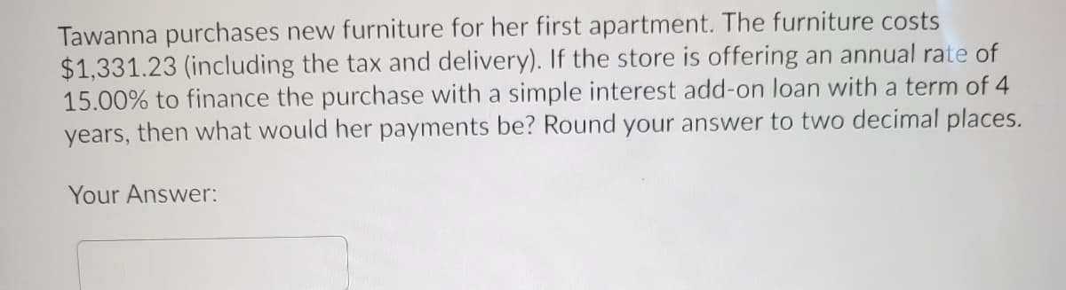 Tawanna purchases new furniture for her first apartment. The furniture costs
$1,331.23 (including the tax and delivery). If the store is offering an annual rate of
15.00% to finance the purchase with a simple interest add-on loan with a term of 4
years, then what would her payments be? Round your answer to two decimal places.
Your Answer:
