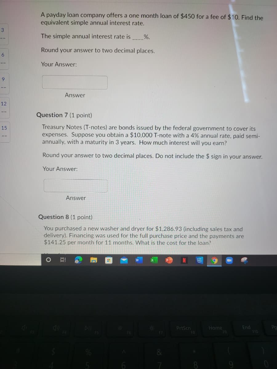 A payday loan company offers a one month loan of $450 for a fee of $10. Find the
equivalent simple annual interest rate.
The simple annual interest rate is
%.
Round your answer to two decimal places.
Your Answer:
9
Answer
12
Question 7 (1 point)
15
Treasury Notes (T-notes) are bonds issued by the federal government to cover its
expenses. Suppose you obtain a $10,000 T-note with a 4% annual rate, paid semi-
annually, with a maturity in 3 years. How much interest will you earn?
Round your answer to two decimal places. Do not include the $ sign in your answer.
Your Answer:
Answer
Question 8 (1 point)
You purchased a new washer and dryer for $1,286.93 (including sales tax and
delivery). Financing was used for the full purchase price and the payments are
$141.25 per month for 11 months. What is the cost for the loan?
DIL
PrtScn
F8
Home
F9
End
F10
Pg
F7
8
