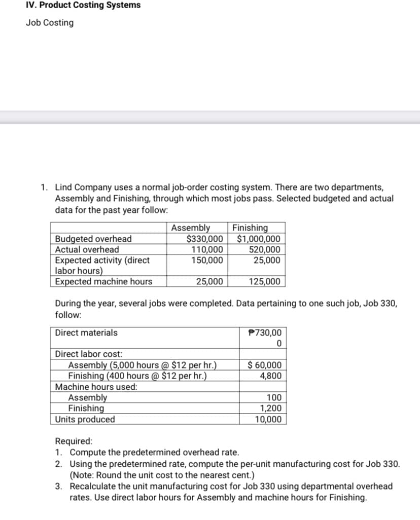 IV. Product Costing Systems
Job Costing
1. Lind Company uses a normal job-order costing system. There are two departments,
Assembly and Finishing, through which most jobs pass. Selected budgeted and actual
data for the past year follow:
Budgeted overhead
Actual overhead
Expected activity (direct
labor hours)
Expected machine hours
Assembly
$330,000
110,000
150,000
Finishing
$1,000,000
520,000
25,000
25,000
125,000
During the year, several jobs were completed. Data pertaining to one such job, Job 330,
follow:
Direct materials
P730,00
Direct labor cost:
Assembly (5,0000 hours @ $12 per hr.)
Finishing (400 hours @ $12 per hr.)
Machine hours used:
$ 60,000
4,800
Assembly
Finishing
Units produced
100
1,200
10,000
Required:
1. Compute the predetermined overhead rate.
2. Using the predetermined rate, compute the per-unit manufacturing cost for Job 330.
(Note: Round the unit cost to the nearest cent.)
3. Recalculate the unit manufacturing cost for Job 330 using departmental overhead
rates. Use direct labor hours for Assembly and machine hours for Finishing.
